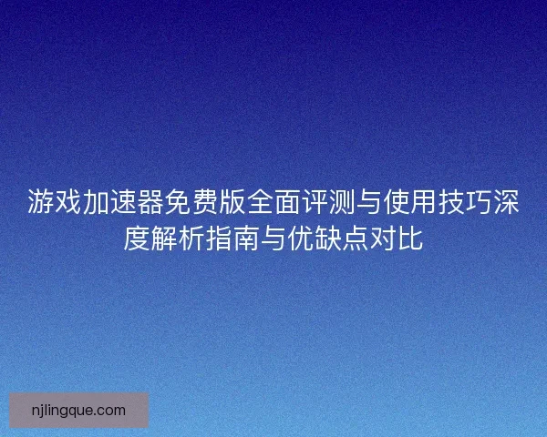 游戏加速器免费版全面评测与使用技巧深度解析指南与优缺点对比