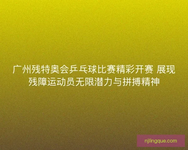 广州残特奥会乒乓球比赛精彩开赛 展现残障运动员无限潜力与拼搏精神